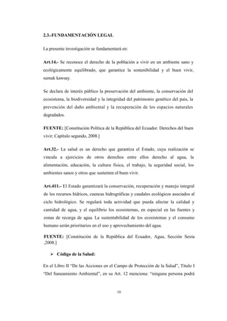 10
2.3.-FUNDAMENTACIÓN LEGAL
La presente investigación se fundamentará en:
Art.14.- Se reconoce el derecho de la población a vivir en un ambiente sano y
ecológicamente equilibrado, que garantice la sostenibilidad y el buen vivir,
sumak kawsay.
Se declara de interés público la preservación del ambiente, la conservación del
ecosistema, la biodiversidad y la integridad del patrimonio genético del país, la
prevención del daño ambiental y la recuperación de los espacios naturales
degradados.
FUENTE: [Constitución Política de la República del Ecuador. Derechos del buen
vivir; Capítulo segundo, 2008.]
Art.32.- La salud es un derecho que garantiza el Estado, cuya realización se
vincula a ejercicios de otros derechos entre ellos derecho al agua, la
alimentación, educación, la cultura física, el trabajo, la seguridad social, los
ambientes sanos y otros que sustenten el buen vivir.
Art.411.- El Estado garantizará la conservación, recuperación y manejo integral
de los recursos hídricos, cuencas hidrográficas y caudales ecológicos asociados al
ciclo hidrológico. Se regulará toda actividad que pueda afectar la calidad y
cantidad de agua, y el equilibrio los ecosistemas, en especial en las fuentes y
zonas de recarga de agua. La sustentabilidad de los ecosistemas y el consumo
humano serán prioritarios en el uso y aprovechamiento del agua.
FUENTE: [Constitución de la República del Ecuador, Agua, Sección Sexta
,2008.]
 Código de la Salud:
En el Libro II “De las Acciones en el Campo de Protección de la Salud”, Título I
“Del Saneamiento Ambiental”, en su Art. 12 menciona: “ninguna persona podrá
 