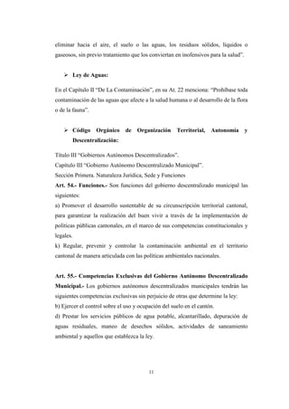 11
eliminar hacia el aire, el suelo o las aguas, los residuos sólidos, líquidos o
gaseosos, sin previo tratamiento que los conviertan en inofensivos para la salud”.
 Ley de Aguas:
En el Capítulo II “De La Contaminación”, en su At. 22 menciona: “Prohíbase toda
contaminación de las aguas que afecte a la salud humana o al desarrollo de la flora
o de la fauna”.
 Código Orgánico de Organización Territorial, Autonomía y
Descentralización:
Título III “Gobiernos Autónomos Descentralizados”.
Capítulo III “Gobierno Autónomo Descentralizado Municipal”.
Sección Primera. Naturaleza Jurídica, Sede y Funciones
Art. 54.- Funciones.- Son funciones del gobierno descentralizado municipal las
siguientes:
a) Promover el desarrollo sustentable de su circunscripción territorial cantonal,
para garantizar la realización del buen vivir a través de la implementación de
políticas públicas cantonales, en el marco de sus competencias constitucionales y
legales.
k) Regular, prevenir y controlar la contaminación ambiental en el territorio
cantonal de manera articulada con las políticas ambientales nacionales.
Art. 55.- Competencias Exclusivas del Gobierno Autónomo Descentralizado
Municipal.- Los gobiernos autónomos descentralizados municipales tendrán las
siguientes competencias exclusivas sin perjuicio de otras que determine la ley:
b) Ejercer el control sobre el uso y ocupación del suelo en el cantón.
d) Prestar los servicios públicos de agua potable, alcantarillado, depuración de
aguas residuales, maneo de desechos sólidos, actividades de saneamiento
ambiental y aquellos que establezca la ley.
 