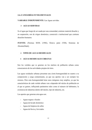 12
2.4.-CATEGORÍAS FUNDAMENTALES
VARIABLE INDEPENDIENTE: Las Aguas servidas.
 AGUAS SERVIDAS
Es el agua que luego de ser usada por una comunidad, contiene material disuelto y
en suspensión, son de origen doméstico, comercial e institucional que contiene
desechos humanos.
FUENTE: [Normas IEOS. (1986), Octava parte (VIII), Sistemas de
Alcantarillado].
 TIPOS DE AGUAS RESIDUALES
 AGUAS RESIDUALES URBANAS
Son los vertidos que se generan en los núcleos de población urbana como
consecuencia de las actividades propias de éstos.
Las aguas residuales urbanas presentan una cierta homogeneidad en cuanto a su
composición y carga contaminante, ya que sus aportes van a ser siempre los
mismos. Pero esta homogeneidad tiene unos márgenes muy amplios, ya que las
características de cada vertido urbano van a depender del núcleo de población en
el que se genere, influyendo parámetros tales como el número de habitantes, la
existencia de industrias dentro del núcleo, tipo de industria, etc.
Los aportes que generan esta agua son:
- Aguas negras o fecales
- Aguas de lavado doméstico
- Aguas de limpieza de calles
- Aguas de lluvia y lixiviados
 