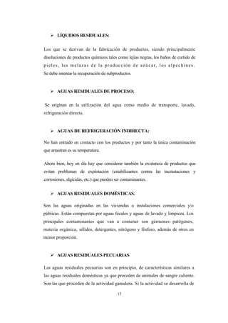 13
 LÍQUIDOS RESIDUALES:
Los que se derivan de la fabricación de productos, siendo principalmente
disoluciones de productos químicos tales como lejías negras, los baños de curtido de
pieles, las melazas de la producción de azúcar, los alpechines.
Se debe intentar la recuperación de subproductos.
 AGUAS RESIDUALES DE PROCESO:
Se originan en la utilización del agua como medio de transporte, lavado,
refrigeración directa.
 AGUAS DE REFRIGERACIÓN INDIRECTA:
No han entrado en contacto con los productos y por tanto la única contaminación
que arrastran es su temperatura.
Ahora bien, hoy en día hay que considerar también la existencia de productos que
evitan problemas de explotación (estabilizantes contra las incrustaciones y
corrosiones, algicidas, etc.) que pueden ser contaminantes.
 AGUAS RESIDUALES DOMÉSTICAS.
Son las aguas originadas en las viviendas o instalaciones comerciales y/o
públicas. Están compuestas por aguas fecales y aguas de lavado y limpieza. Los
principales contaminantes que van a contener son gérmenes patógenos,
materia orgánica, sólidos, detergentes, nitrógeno y fósforo, además de otros en
menor proporción.
 AGUAS RESIDUALES PECUARIAS
Las aguas residuales pecuarias son en principio, de características similares a
las aguas residuales domésticas ya que proceden de animales de sangre caliente.
Son las que proceden de la actividad ganadera. Si la actividad se desarrolla de
 