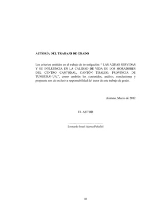 III
AUTORÍA DEL TRABAJO DE GRADO
Los criterios emitidos en el trabajo de investigación: “ LAS AGUAS SERVIDAS
Y SU INFLUENCIA EN LA CALIDAD DE VIDA DE LOS MORADORES
DEL CENTRO CANTONAL, CANTÓN TISALEO, PROVINCIA DE
TUNGURAHUA.”, como también los contenidos, análisis, conclusiones y
propuesta son de exclusiva responsabilidad del autor de este trabajo de grado.
Ambato, Marzo de 2012
EL AUTOR
……………………………….
Leonardo Israel Acosta Peñafiel
 