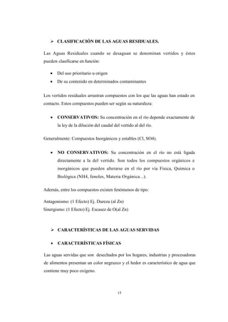15
 CLASIFICACIÓN DE LAS AGUAS RESIDUALES.
Las Aguas Residuales cuando se desaguan se denominan vertidos y éstos
pueden clasificarse en función:
 Del uso prioritario u origen
 De su contenido en determinados contaminantes
Los vertidos residuales arrastran compuestos con los que las aguas han estado en
contacto. Estos compuestos pueden ser según su naturaleza:
 CONSERVATIVOS: Su concentración en el río depende exactamente de
la ley de la dilución del caudal del vertido al del río.
Generalmente: Compuestos Inorgánicos y estables (Cl, SO4).
 NO CONSERVATIVOS: Su concentración en el río no está ligada
directamente a la del vertido. Son todos los compuestos orgánicos e
inorgánicos que pueden alterarse en el río por vía Física, Química o
Biológica (NH4, fenoles, Materia Orgánica...).
Además, entre los compuestos existen fenómenos de tipo:
Antagonismo: (1 Efecto) Ej. Dureza (al Zn)
Sinergismo: (1 Efecto) Ej. Escasez de O(al Zn)
 CARACTERÍSTICAS DE LAS AGUAS SERVIDAS
 CARACTERÍSTICAS FÍSICAS
Las aguas servidas que son desechados por los hogares, industrias y procesadoras
de alimentos presentan un color negruzco y el hedor es característico de agua que
contiene muy poco oxígeno.
 