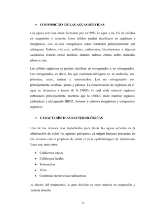 16
 COMPOSICIÓN DE LAS AGUAS SERVIDAS
Las aguas servidas están formadas por un 99% de agua y un 1% de sólidos
en suspensión y solución. Estos sólidos pueden clasificarse en orgánicos e
inorgánicos. Los sólidos inorgánicos están formados principalmente por
nitrógeno, fósforo, cloruros, sulfatos, carbonatos, bicarbonatos y algunas
sustancias tóxicas como arsénico, cianuro, cadmio, cromo, cobre, mercurio,
plomo y zinc.
Los sólidos orgánicos se pueden clasificar en nitrogenados y no nitrogenados.
Los nitrogenados, es decir, los que contienen nitrógeno en su molécula, son
proteínas, ureas, aminas y aminoácidos. Los no nitrogenados son
principalmente celulosa, grasas y jabones. La concentración de orgánicos en el
agua se determina a través de la DBO5, la cual mide material orgánico
carbonáceo principalmente, mientras que la DBO20 mide material orgánico
carbonáceo y nitrogenado DBO2. Aniones y cationes inorgánicos y compuestos
orgánicos.
 CARACTERÍSTICAS BACTERIOLÓGICAS
Una de las razones más importantes para tratar las aguas servidas es la
eliminación de todos los agentes patógenos de origen humano presentes en
las excretas con el propósito de cortar el ciclo epidemiológico de transmisión.
Estos son, entre otros:
 Coliformes totales
 Coliformes fecales
 Salmonellas
 Virus
 Contenido en partículas radioactivas
A efectos del tratamiento, la gran división es entre materia en suspensión y
materia disuelta.
 