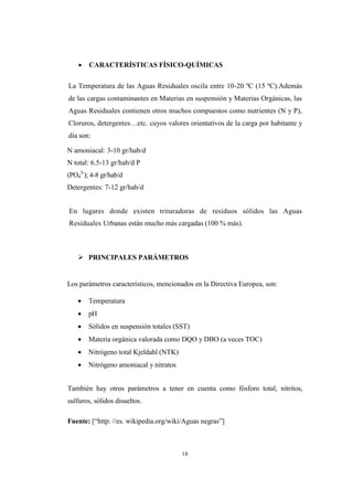 18
 CARACTERÍSTICAS FÍSICO-QUÍMICAS
La Temperatura de las Aguas Residuales oscila entre 10-20 ºC (15 ºC).Además
de las cargas contaminantes en Materias en suspensión y Materias Orgánicas, las
Aguas Residuales contienen otros muchos compuestos como nutrientes (N y P),
Cloruros, detergentes…etc. cuyos valores orientativos de la carga por habitante y
día son:
N amoniacal: 3-10 gr/hab/d
N total: 6.5-13 gr/hab/d P
(PO4
3-
); 4-8 gr/hab/d
Detergentes: 7-12 gr/hab/d
En lugares donde existen trituradoras de residuos sólidos las Aguas
Residuales Urbanas están mucho más cargadas (100 % más).
 PRINCIPALES PARÁMETROS
Los parámetros característicos, mencionados en la Directiva Europea, son:
 Temperatura
 pH
 Sólidos en suspensión totales (SST)
 Materia orgánica valorada como DQO y DBO (a veces TOC)
 Nitrógeno total Kjeldahl (NTK)
 Nitrógeno amoniacal y nitratos
También hay otros parámetros a tener en cuenta como fósforo total, nitritos,
sulfuros, sólidos disueltos.
Fuente: [“http: //es. wikipedia.org/wiki/Aguas negras”]
 