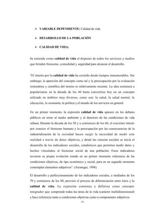 19
 VARIABLE DEPENDIENTE: Calidad de vida
 DESARROLLO DE LA POBLACIÓN
 CALIDAD DE VIDA:
Se entiende como calidad de vida el disponer de todos los servicios y medios
que brinden bienestar, comodidad y seguridad para alcanzar el desarrollo.
“El interés por la calidad de vida ha existido desde tiempos inmemorables. Sin
embargo, la aparición del concepto como tal y la preocupación por la evaluación
sistemática y científica del mismo es relativamente reciente. La idea comienza a
popularizarse en la década de los 60 hasta convertirse hoy en un concepto
utilizado en ámbitos muy diversos, como son: la salud, la salud mental, la
educación, la economía, la política y el mundo de los servicios en general.
En un primer momento, la expresión calidad de vida aparece en los debates
públicos en torno al medio ambiente y al deterioro de las condiciones de vida
urbana. Durante la década de los 50 y a comienzos de los 60, el creciente interés
por conocer el bienestar humano y la preocupación por las consecuencias de la
industrialización de la sociedad hacen surgir la necesidad de medir esta
realidad a través de datos objetivos, y desde las ciencias sociales se inicia el
desarrollo de los indicadores sociales, estadísticos que permiten medir datos y
hechos vinculados al bienestar social de una población. Estos indicadores
tuvieron su propia evolución siendo en un primer momento referencia de las
condiciones objetivas, de tipo económico y social, para en un segundo momento
contemplar elementos subjetivos”. (Arostegui, 1998).
El desarrollo y perfeccionamiento de los indicadores sociales, a mediados de los
70 y comienzos de los 80, provocó el proceso de diferenciación entre éstos y la
calidad de vida. La expresión comienza a definirse como concepto
integrador que comprende todas las áreas de la vida (carácter multidimensional)
y hace referencia tanto a condiciones objetivas como a componentes subjetivos.
 