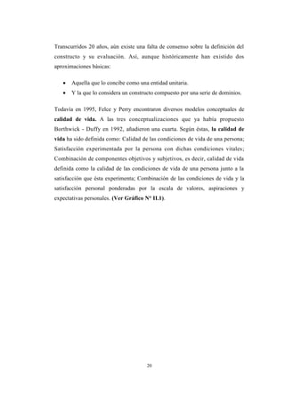 20
Transcurridos 20 años, aún existe una falta de consenso sobre la definición del
constructo y su evaluación. Así, aunque históricamente han existido dos
aproximaciones básicas:
 Aquella que lo concibe como una entidad unitaria.
 Y la que lo considera un constructo compuesto por una serie de dominios.
Todavía en 1995, Felce y Perry encontraron diversos modelos conceptuales de
calidad de vida. A las tres conceptualizaciones que ya había propuesto
Borthwick - Duffy en 1992, añadieron una cuarta. Según éstas, la calidad de
vida ha sido definida como: Calidad de las condiciones de vida de una persona;
Satisfacción experimentada por la persona con dichas condiciones vitales;
Combinación de componentes objetivos y subjetivos, es decir, calidad de vida
definida como la calidad de las condiciones de vida de una persona junto a la
satisfacción que ésta experimenta; Combinación de las condiciones de vida y la
satisfacción personal ponderadas por la escala de valores, aspiraciones y
expectativas personales. (Ver Gráfico N° II.1).
 