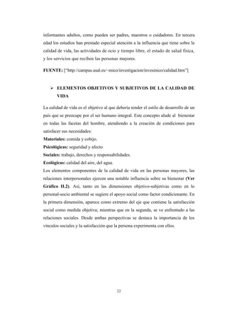 22
informantes adultos, como pueden ser padres, maestros o cuidadores. En tercera
edad los estudios han prestado especial atención a la influencia que tiene sobre la
calidad de vida, las actividades de ocio y tiempo libre, el estado de salud física,
y los servicios que reciben las personas mayores.
FUENTE: [“http://campus.usal.es/~mico/investigacion/invesinico/calidad.htm”]
 ELEMENTOS OBJETIVOS Y SUBJETIVOS DE LA CALIDAD DE
VIDA
La calidad de vida es el objetivo al que debería tender el estilo de desarrollo de un
país que se preocupe por el ser humano integral. Este concepto alude al bienestar
en todas las facetas del hombre, atendiendo a la creación de condiciones para
satisfacer sus necesidades:
Materiales: comida y cobijo.
Psicológicas: seguridad y afecto
Sociales: trabajo, derechos y responsabilidades.
Ecológicas: calidad del aire, del agua.
Los elementos componentes de la calidad de vida en las personas mayores, las
relaciones interpersonales ejercen una notable influencia sobre su bienestar (Ver
Gráfico II.2). Así, tanto en las dimensiones objetivo-subjetivas como en lo
personal-socio ambiental se sugiere el apoyo social como factor condicionante. En
la primera dimensión, aparece como extremo del eje que contiene la satisfacción
social como medida objetiva; mientras que en la segunda, se ve enfrentado a las
relaciones sociales. Desde ambas perspectivas se destaca la importancia de los
vínculos sociales y la satisfacción que la persona experimenta con ellos.
 