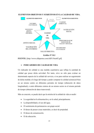 23
ELEMENTOS OBJETIVOS Y SUBJETIVOS EN LA CALIDAD DE VIDA.
Gráfico Nº II.2
FUENTE: [http://www.efdeportes.com/efd51/bien02.gif]
 INDICADORES DE CALIDAD DE VIDA
Un indicador de calidad es una medida cuantitativa que refleja la cantidad de
calidad que posee dicha actividad. Por tanto, sirve no sólo para evaluar un
determinado aspecto de la calidad del servicio, si no para realizar un seguimiento
de dicha medida a lo largo del tiempo y poder comparar la calidad asistencial bien
en un mismo centro en diferentes periodos de tiempo (obtención de datos
longitudinal), o entre diferentes centros de un mismo sector en el mismo periodo
de tiempo (obtención de datos transversal).
Más en concreto, se puede decir que la misión de la calidad de vida es medir:
 La seguridad en la alimentación y en la salud, principalmente.
 La disponibilidad y el uso del agua.
 El sentimiento de pertenencia a un grupo social.
 El deseo de poseer cosas materiales, es decir de propiedad.
 El deseo de comunicación.
 El de educación.
 