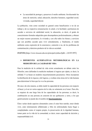 24
 La necesidad de proteger y preservar el medio ambiente. Involucrando las
áreas de nutrición, salud, educación, derechos humanos, seguridad social,
vivienda, seguridad laboral.
La población, vista como sociedad en general como beneficiarios o no de un
trabajo y de su respectiva remuneración; la salud, o la facilidad y pertinencia de
acceder a servicios de salubridad social, la educación, es decir, el grado de
conocimientos formales adquiridos para desempañarse profesionalmente y obtener
un mejor recurso pecuniario, la vivienda y con ella todos los bienes y servicios
que son posibles acceder para vivir cómodamente, y finalmente, el medio
ambiente como expresión de la conciencia y atención o no, de los problemas de
contaminación y deterioro producto de la vida en sociedad.
FUENTE:[https://www.itescam.edu.mx/principal/sylabus/fpdb/.../r36707.PPT]
 DIFERENTES ALTERNATIVAS METODOLÓGICAS EN LA
MEDICIÓN DE LA CALIDAD DE VIDA
Para la medición de la calidad de vida existe actualmente un debate entre los
filósofos; unos defienden la medición mediante el ingreso per cápita, es decir, la
utilidad. Y se basan en modelos mayoritariamente pecuniarios. Otros incorporan
la distribución de la riqueza y del ingreso, y evalúan otras áreas de la vida humana
para determinar lo bien que les va a las personas.
De una o de otra manera, se debe medir la capacidad de las personas con respecto
al hacer y al ser en varios aspectos de la vida, no solamente en el tener. Para ello,
se requiere de una larga lista de las capacidades de las personas; es decir, la
combinación en una persona en concreto de sus quehaceres y seres, a los que
genéricamente se puede dar el nombre de funcionamientos.
Éstos varían desde aspectos elementales como el estar bien nutrido, tener dónde
vivir, estar mínimamente alfabetizado y libre de enfermedades hasta llegar a
complejidades como el respeto propio, la preservación de la dignidad humana,
tomar parte en la vida de la comunidad, es decir, tener capacidad de decisión y
responsabilidad civil.
 