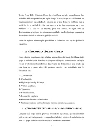 25
Según Ernst Fidel Fürntratt-Kloep los científicos sociales escandinavos han
utilizado, para este propósito, por algún tiempo el enfoque que se concentra en los
funcionamientos y capacidades. Se observa que el área de mayor problema para la
medición de la calidad de vida con respecto a los funcionamientos es el que
pertenece a la vida de las mujeres, pues han sufrido de algún tipo de
discriminación al no tener las mismas oportunidades que los hombres, en cuanto a
desarrollo económico, educativo, político o social.
Estas son algunas metodologías para medir la calidad de vida de una población
específica:
 EL MÉTODO DE LA LÍNEA DE POBREZA
Es un esfuerzo entre tantos, para efectuar una medición del modo de vida de algún
grupo o sociedad dada. Consiste en comparar el ingreso o consumo de un hogar
con un nivel mínimo llamado línea de pobreza. La definición de este nivel o de
esta línea es el punto clave del presente método. Las necesidades que lo
conforman son:
1.- Alimentación.
2.- Combustible.
3.- Higiene personal y del hogar.
4.- Vestido y calzado.
5.- Transporte.
6.- Comunicaciones.
7.- Recreación y cultura.
8.- Gastos en servicios de la vivienda.
9.- Gastos asociados a las transferencias públicas en salud y educación.
 MÉTODO DE NECESIDADES BÁSICAS INSATISFECHAS (NBI).
Compara cada hogar con un grupo de necesidades específicas, que se consideran
básicas para vivir dignamente, expresando así el nivel mínimo de satisfacción de
éstas. El grupo de necesidades a las que se refiere este método es:
 