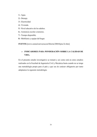 26
1.- Agua.
2.- Drenaje.
3.- Electricidad.
4.- Vivienda.
5.- Nivel educativo de los adultos.
6.- Asistencia escolar a menores.
7.- Tiempo disponible.
8.- Mobiliario y equipo del hogar.
FUENTE:[www.eumed.net/cursecon/libreria/2004/hjmc/2c.htm]
 INDICADORES PARA PONDERACIÓN SOBRE LA CALIDAD DE
VIDA.
En el presente estudio investigativo se tomará y así como está en estos estudios
realizados en la Facultad de Ingeniería Civil y Mecánica hasta cuando no se tenga
una metodología propia para el país y que sea de carácter obligatorio por tanto
adoptamos la siguiente metodología:
 