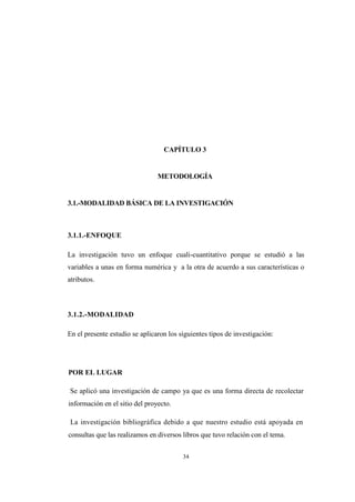 34
CAPÍTULO 3
METODOLOGÍA
3.1.-MODALIDAD BÁSICA DE LA INVESTIGACIÓN
3.1.1.-ENFOQUE
La investigación tuvo un enfoque cuali-cuantitativo porque se estudió a las
variables a unas en forma numérica y a la otra de acuerdo a sus características o
atributos.
3.1.2.-MODALIDAD
En el presente estudio se aplicaron los siguientes tipos de investigación:
POR EL LUGAR
Se aplicó una investigación de campo ya que es una forma directa de recolectar
información en el sitio del proyecto.
La investigación bibliográfica debido a que nuestro estudio está apoyada en
consultas que las realizamos en diversos libros que tuvo relación con el tema.
 