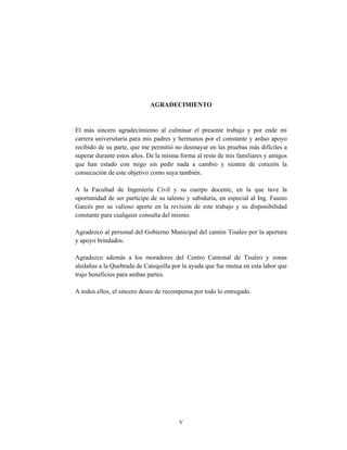 V
AGRADECIMIENTO
El más sincero agradecimiento al culminar el presente trabajo y por ende mi
carrera universitaria para mis padres y hermanos por el constante y arduo apoyo
recibido de su parte, que me permitió no desmayar en las pruebas más difíciles a
superar durante estos años. De la misma forma al resto de mis familiares y amigos
que han estado con migo sin pedir nada a cambio y sienten de corazón la
consecución de este objetivo como suya también.
A la Facultad de Ingeniería Civil y su cuerpo docente, en la que tuve la
oportunidad de ser partícipe de su talento y sabiduría, en especial al Ing. Fausto
Garcés por su valioso aporte en la revisión de este trabajo y su disponibilidad
constante para cualquier consulta del mismo.
Agradezco al personal del Gobierno Municipal del cantón Tisaleo por la apertura
y apoyo brindados.
Agradezco además a los moradores del Centro Cantonal de Tisaleo y zonas
aledañas a la Quebrada de Catequilla por la ayuda que fue mutua en esta labor que
trajo beneficios para ambas partes.
A todos ellos, el sincero deseo de recompensa por todo lo entregado.
 