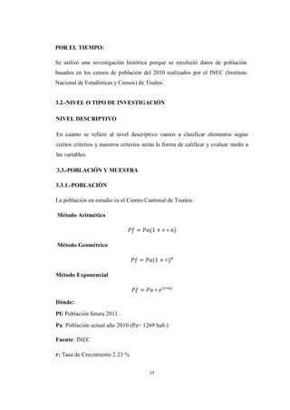 35
POR EL TIEMPO:
Se utilizó una investigación histórica porque se recolectó datos de población
basados en los censos de población del 2010 realizados por el INEC (Instituto
Nacional de Estadísticas y Censos) de Tisaleo.
3.2.-NIVEL O TIPO DE INVESTIGACIÓN
NIVEL DESCRIPTIVO
En cuanto se refiere al nivel descriptivo vamos a clasificar elementos según
ciertos criterios y nuestros criterios serán la forma de calificar y evaluar medir a
las variables.
3.3.-POBLACIÓN Y MUESTRA
3.3.1.-POBLACIÓN
La población en estudio es el Centro Cantonal de Tisaleo.
Método Aritmético
Método Geométrico
Método Exponencial
Dónde:
Pf: Población futura 2011.
Pa: Población actual año 2010 (Pa= 1269 hab.)
Fuente: INEC
r: Tasa de Crecimiento 2.23 %
 