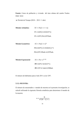 36
Fuente: Censo de población y vivienda del área urbana del cantón Tisaleo
INEC 2010
n: Período de Tiempo (2010 - 2011= 1 año)
Método Aritmético
Pf =1269(1+0.0223*1)
Pf =1297.29≅1297hab.
Método Geométrico
Pf=1269*〖 (1+0.0223) 〗^1
Pf=1297.29hab ≅1297hab.
Método Exponencial
Pf=1269*e^(0.0223*1)
Pf=1297.61 hab≅1298hab.
El número de habitantes para el año 2011 es de 1297.
3.3.2.-MUESTRA
El número de encuestados o tamaño de muestra en la presente investigación, se
calculó utilizando la siguiente fórmula estadística para determinar el tamaño de
la muestra:
n
N
E2 N −
 