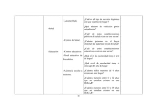 40
-Salud
-Educación
-Alcantarillado
-Centros de Salud
-Centros educativos
-Nivel educativo de
los adultos.
-Asistencia escolar a
menores.
¿Cuál es el tipo de servicio higiénico
con que cuenta este hogar ?
¿Qué número de vehículos posee
actualmente?
¿Cuál de estos establecimientos
públicos de salud existe en este sector?
¿Cuántas personas en el hogar
disponen de seguridad social de salud?
¿Cuál de estos establecimientos
educativos existe en este sector?
¿Qué nivel de escolaridad tiene el jefe
de hogar?
¿Qué nivel de escolaridad tiene el
cónyuge del jefe de hogar
¿Cuántos niños menores de 6 años
existen en este hogar?
¿Cuántos menores entre 6 y 12 años
que no estudian existen en este
HOGAR?
¿Cuántos menores entre 13 y 18 años
que no estudian existen en este
HOGAR?
 