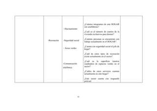 41
-Recreación
- Hacinamiento
-Seguridad social
- Áreas verdes
-Comunicación
telefónica
¿Cuántos integrantes de este HOGAR
son analfabetas?
¿Cuál es el número de cuartos de la
vivienda exclusivos para dormir?
¿Cuántas personas se encuentran con
trabajo actualmente en el HOGAR?
¿Cuenta con seguridad social el jefe de
hogar?
¿Cuál de estos tipos de recreación
existe actualmente en el sector?
¿Cuál es la superficie (metros
cuadrados) de espacios verdes en el
sector?
¿Cuáles de estos servicios cuentan
actualmente en este hogar?
¿Este sector cuenta con resguardo
policial:
 