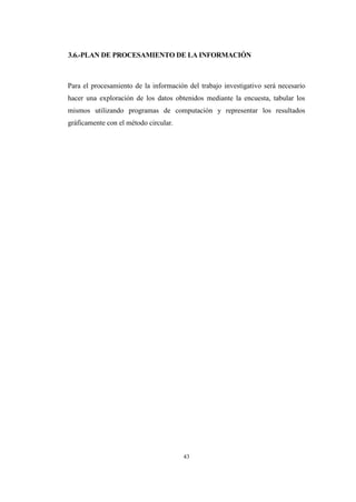 43
3.6.-PLAN DE PROCESAMIENTO DE LA INFORMACIÓN
Para el procesamiento de la información del trabajo investigativo será necesario
hacer una exploración de los datos obtenidos mediante la encuesta, tabular los
mismos utilizando programas de computación y representar los resultados
gráficamente con el método circular.
 