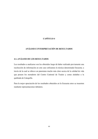 44
CAPÍTULO 4
ANÁLISIS E INTERPRETACIÓN DE RESULTADOS
4.1.-ANÁLISIS DE LOS RESULTADOS
Los resultados a analizarse son los obtenidos luego de haber realizado previamente una
recolección de información en este caso utilizamos la técnica denominada Encuesta; a
través de la cual se obtuvo un panorama mucho más claro acerca de la calidad de vida
que poseen los moradores del Centro Cantonal de Tisaleo y zonas aledañas a la
quebrada de Catequilla.
Para la mejor apreciación de los resultados obtenidos en la Encuesta estos se muestran
mediante representaciones tabulares.
 