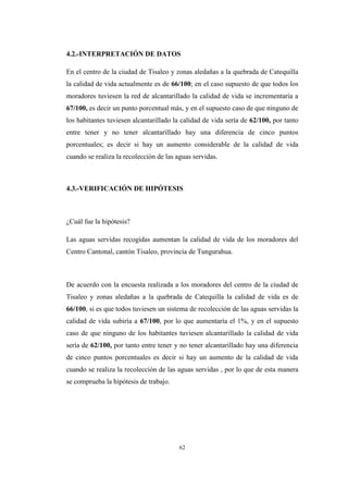 62
4.2.-INTERPRETACIÓN DE DATOS
En el centro de la ciudad de Tisaleo y zonas aledañas a la quebrada de Catequilla
la calidad de vida actualmente es de 66/100; en el caso supuesto de que todos los
moradores tuviesen la red de alcantarillado la calidad de vida se incrementaría a
67/100, es decir un punto porcentual más, y en el supuesto caso de que ninguno de
los habitantes tuviesen alcantarillado la calidad de vida sería de 62/100, por tanto
entre tener y no tener alcantarillado hay una diferencia de cinco puntos
porcentuales; es decir si hay un aumento considerable de la calidad de vida
cuando se realiza la recolección de las aguas servidas.
4.3.-VERIFICACIÓN DE HIPÓTESIS
¿Cuál fue la hipótesis?
Las aguas servidas recogidas aumentan la calidad de vida de los moradores del
Centro Cantonal, cantón Tisaleo, provincia de Tungurahua.
De acuerdo con la encuesta realizada a los moradores del centro de la ciudad de
Tisaleo y zonas aledañas a la quebrada de Catequilla la calidad de vida es de
66/100, si es que todos tuviesen un sistema de recolección de las aguas servidas la
calidad de vida subiría a 67/100, por lo que aumentaría el 1%, y en el supuesto
caso de que ninguno de los habitantes tuviesen alcantarillado la calidad de vida
sería de 62/100, por tanto entre tener y no tener alcantarillado hay una diferencia
de cinco puntos porcentuales es decir si hay un aumento de la calidad de vida
cuando se realiza la recolección de las aguas servidas , por lo que de esta manera
se comprueba la hipótesis de trabajo.
 