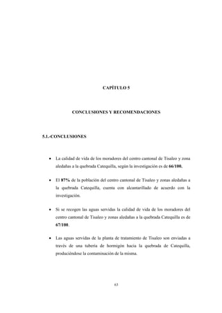 63
CAPÍTULO 5
CONCLUSIONES Y RECOMENDACIONES
5.1.-CONCLUSIONES
 La calidad de vida de los moradores del centro cantonal de Tisaleo y zona
aledañas a la quebrada Catequilla, según la investigación es de 66/100.
 El 87% de la población del centro cantonal de Tisaleo y zonas aledañas a
la quebrada Catequilla, cuenta con alcantarillado de acuerdo con la
investigación.
 Si se recogen las aguas servidas la calidad de vida de los moradores del
centro cantonal de Tisaleo y zonas aledañas a la quebrada Catequilla es de
67/100.
 Las aguas servidas de la planta de tratamiento de Tisaleo son enviadas a
través de una tubería de hormigón hacia la quebrada de Catequilla,
produciéndose la contaminación de la misma.
 