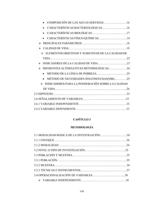 VIII
 COMPOSICIÓN DE LAS AGUAS SERVIDAS……………..……..16
 CARACTERÍSTICAS BACTEREOLÓGICAS……………………..16
 CARACTERÍSTICAS BIOLÓGICAS………………………..……..17
 CARACTERÍSTICAS FÍSICO-QUÍMICAS……….………………..18
 PRINCIPALES PARÁMETROS………………………………………..18
 CALIDAD DE VIDA……………………………………………………19
 ELEMENTOS OBJETIVOS Y SUBJETIVOS DE LA CALIDAD DE
VIDA………………………….………………………………………….22
 INDICADORES DE LA CALIDAD DE VIDA…………………..…......23
 DIFERENTES ALTERNATIVAS METODOLÓGICAS…….…………24
 MÉTODO DE LA LÍNEA DE POBREZA…………..………………25
 MÉTODO DE NECESIDADES INSATISFECHAS(NBI)………….25
 INDICADORES PARA LA PONDERACIÓN SOBRE LA CALIDAD
DE VIDA………………………………………………………………...26
2.5 HIPÓTESIS…………………………………………………………….…….33
2.6 SEÑALAMIENTO DE VARIABLES………………………….…….……..33
2.6.1 VARIABLE INDEPENDIENTE…………………………………….….…33
2.6.2 VARIABLE DEPENDIENTE…………………………………………..…33
CAPÍTULO 3
METODOLOGÍA
3.1 MODALIDAD BÁSICA DE LA INVESTIGACIÓN………………..……...34
3.1.1 ENFOQUE…………………………………………………………………34
3.1.2 MODALIDAD……………………………………………………………..34
3.2 NIVEL O TIPO DE INVESTIGACIÓN……………………..……………..35
3.3 POBLACIÓN Y MUESTRA………………………………………………...35
3.3.1 POBLACIÓN………………………………………………………………35
3.3.2 MUESTRA…………………………………………………………………36
3.3.3 TÉCNICAS E INSTRUMENTOS……………….………………………...37
3.4 OPERACIONALIZACIÓN DE VARIABLES………………………….....38
 VARIABLE INDEPENDIENTE………………..………………………38
 