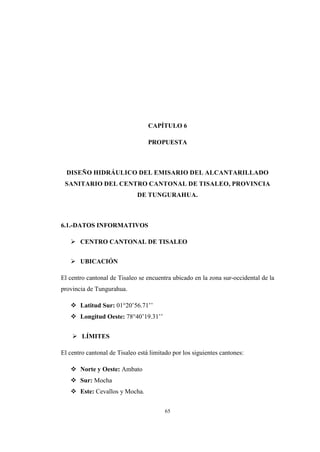 65
CAPÍTULO 6
PROPUESTA
DISEÑO HIDRÁULICO DEL EMISARIO DEL ALCANTARILLADO
SANITARIO DEL CENTRO CANTONAL DE TISALEO, PROVINCIA
DE TUNGURAHUA.
6.1.-DATOS INFORMATIVOS
 CENTRO CANTONAL DE TISALEO
 UBICACIÓN
El centro cantonal de Tisaleo se encuentra ubicado en la zona sur-occidental de la
provincia de Tungurahua.
 Latitud Sur: 01°20’56.71’’
 Longitud Oeste: 78°40’19.31’’
 LÍMITES
El centro cantonal de Tisaleo está limitado por los siguientes cantones:
 Norte y Oeste: Ambato
 Sur: Mocha
 Este: Cevallos y Mocha.
 