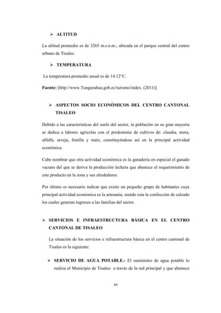 66
 ALTITUD
La altitud promedio es de 3265 m.s.n.m.; ubicada en el parque central del centro
urbano de Tisaleo.
 TEMPERATURA
La temperatura promedio anual es de 14.12°C.
Fuente: [http://www.Tungurahua.gob.ec/turismo/index. (2011)]
 ASPECTOS SOCIO ECONÓMICOS DEL CENTRO CANTONAL
TISALEO
Debido a las características del suelo del sector, la población en su gran mayoría
se dedica a labores agrícolas con el predominio de cultivos de: claudia, mora,
alfalfa, arveja, frutilla y maíz, constituyéndose así en la principal actividad
económica.
Cabe nombrar que otra actividad económica es la ganadería en especial el ganado
vacuno del que se deriva la producción lechera que abastece el requerimiento de
este producto en la zona y sus alrededores.
Por último es necesario indicar que existe un pequeño grupo de habitantes cuya
principal actividad económica es la artesanía, siendo esta la confección de calzado
los cuales generan ingresos a las familias del sector.
 SERVICIOS E INFRAESTRUCTURA BÁSICA EN EL CENTRO
CANTONAL DE TISALEO
La situación de los servicios e infraestructura básica en el centro cantonal de
Tisaleo es la siguiente:
 SERVICIO DE AGUA POTABLE.- El suministro de agua potable lo
realiza el Municipio de Tisaleo a través de la red principal y que abastece
 