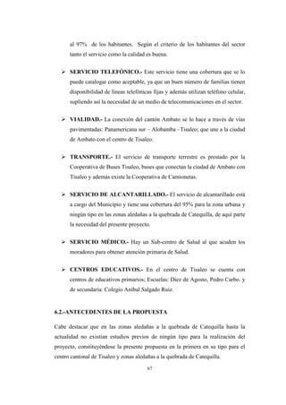 67
al 97% de los habitantes. Según el criterio de los habitantes del sector
tanto el servicio como la calidad es buena.
 SERVICIO TELEFÓNICO.- Este servicio tiene una cobertura que se lo
puede catalogar como aceptable, ya que un buen número de familias tienen
disponibilidad de líneas telefónicas fijas y además utilizan teléfono celular,
supliendo así la necesidad de un medio de telecomunicaciones en el sector.
 VIALIDAD.- La conexión del cantón Ambato se lo hace a través de vías
pavimentadas: Panamericana sur – Alobamba –Tisaleo; que une a la ciudad
de Ambato con el centro de Tisaleo.
 TRANSPORTE.- El servicio de transporte terrestre es prestado por la
Cooperativa de Buses Tisaleo, buses que conectan la ciudad de Ambato con
Tisaleo y además existe la Cooperativa de Camionetas.
 SERVICIO DE ALCANTARILLADO.- El servicio de alcantarillado está
a cargo del Municipio y tiene una cobertura del 95% para la zona urbana y
ningún tipo en las zonas aledañas a la quebrada de Catequilla, de aquí parte
la necesidad del presente proyecto.
 SERVICIO MÉDICO.- Hay un Sub-centro de Salud al que acuden los
moradores para obtener atención primaria de Salud.
 CENTROS EDUCATIVOS.- En el centro de Tisaleo se cuenta con
centros de educativos primarios; Escuelas: Diez de Agosto, Pedro Carbo. y
de secundaria: Colegio Aníbal Salgado Ruiz.
6.2.-ANTECEDENTES DE LA PROPUESTA
Cabe destacar que en las zonas aledañas a la quebrada de Catequilla hasta la
actualidad no existían estudios previos de ningún tipo para la realización del
proyecto, constituyéndose la presente propuesta en la primera en su tipo para el
centro cantonal de Tisaleo y zonas aledañas a la quebrada de Catequilla.
 