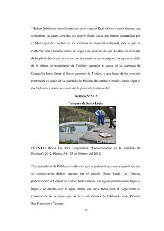 69
“Dichos habitantes manifiestan que en el camino Real existen cuatro tanques que
almacenan las aguas servidas del caserío Santa Lucía que fueron construidos por
el Municipio de Tisaleo sin los estudios de impacto ambiental, por lo que se
conformó una veeduría donde se llegó a un acuerdo de que Tisaleo no utilizaría
dicha planta hasta que se cuente con un emisario que transporte las aguas servidas
de la planta de tratamiento de Tisaleo siguiendo el cauce de la quebrada de
Catequilla hasta llegar al límite cantonal de Tisaleo, y que luego dicho emisario
continuará el cauce de la quebrada de Palahua del cantón Cevallos hasta llegar al
río Pachanlica donde se construirá la planta de tratamiento”.
Gráfico N° VI.2
Tanques de Santa Lucía
FUENTE: Diario La Hora Tungurahua, “Contaminación en la quebrada de
Palahua”, 2012, Página A4, (29 de Febrero del 2012).
“Los moradores de Palahua manifiestan que la quebrada era limpia pero desde que
se construyeron dichos tanques en el caserío Santa Lucía La Libertad
perteneciente al Cantón de Tisaleo todo cambio. Las aguas contaminadas bajan al
lugar y se mezcla con el agua limpia que sirve tanto para el riego como el
consumo de las personas que viven en los sectores de Palahua Grande, Palahua
San Francisco y Totoras.
 