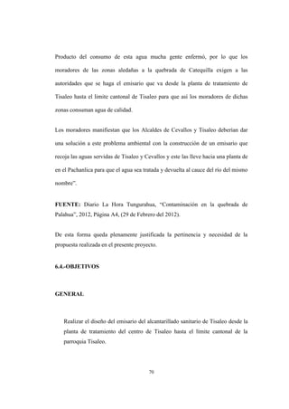 70
Producto del consumo de esta agua mucha gente enfermó, por lo que los
moradores de las zonas aledañas a la quebrada de Catequilla exigen a las
autoridades que se haga el emisario que va desde la planta de tratamiento de
Tisaleo hasta el limite cantonal de Tisaleo para que así los moradores de dichas
zonas consuman agua de calidad.
Los moradores manifiestan que los Alcaldes de Cevallos y Tisaleo deberían dar
una solución a este problema ambiental con la construcción de un emisario que
recoja las aguas servidas de Tisaleo y Cevallos y este las lleve hacia una planta de
en el Pachanlica para que el agua sea tratada y devuelta al cauce del río del mismo
nombre”.
FUENTE: Diario La Hora Tungurahua, “Contaminación en la quebrada de
Palahua”, 2012, Página A4, (29 de Febrero del 2012).
De esta forma queda plenamente justificada la pertinencia y necesidad de la
propuesta realizada en el presente proyecto.
6.4.-OBJETIVOS
GENERAL
Realizar el diseño del emisario del alcantarillado sanitario de Tisaleo desde la
planta de tratamiento del centro de Tisaleo hasta el límite cantonal de la
parroquia Tisaleo.
 