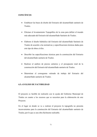 71
ESPECÍFICOS
 Establecer las bases de diseño del Emisario del alcantarillado sanitario de
Tisaleo.
 Efectuar el levantamiento Topográfico de la zona para definir el trazado
más adecuado del Emisario del alcantarillado Sanitario de Tisaleo.
 Elaborar el diseño hidráulico del Emisario del alcantarillado Sanitario de
Tisaleo de acuerdo a las normativas y especificaciones técnicas dadas para
este tipo de obras civiles.
 Describir las especificaciones técnicas para la construcción del Emisario
del alcantarillado sanitario de Tisaleo.
 Realizar el análisis de precios unitarios y el presupuesto total de la
construcción del Emisario del alcantarillado sanitario de Tisaleo.
 Determinar el cronograma valorado de trabajo del Emisario del
alcantarillado sanitario de Tisaleo.
6.5.-ANÁLISIS DE FACTIBILIDAD
El proyecto es factible de realizarlo con la ayuda del Gobierno Municipal de
Tisaleo en cuanto a los recursos que se necesiten para la elaboración de este
Proyecto.
En el lugar en donde se va a realizar el proyecto la topografía no presenta
inconvenientes para la construcción del Emisario del alcantarillado sanitario de
Tisaleo, por lo que es una obra fácilmente realizable.
 