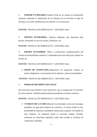 73
 EMISOR O EMISARIO.-Conducto final de un sistema de alcantarillas
sanitarias, destinado al alejamiento de los efluentes de la red hasta el lugar de
descarga, sin recibir contribuciones en marcha o en su transcurso.
FUENTE: “MANUAL DE HIDRÁULICA”. AZEVEDO, Netto.
 SIFONES INVERTIDOS.- Tuberías rebajadas, que funcionan bajo
presión, destinadas al cruce de canales, obstáculos, etc.
FUENTE: “MANUAL DE HIDRÁULICA”. AZEVEDO, Netto.
 EQUIPO ACCESORIO.- Obras e instalaciones complementarias del
sistema de alcantarillados sanitarios. Comprenden pozos de inspección, tanques de
lavado, etc.
FUENTE: “MANUAL DE HIDRÁULICA”. AZEVEDO, Netto.
 POZOS DE INSPECCIÓN.-Dispositivos de inspección situados en
puntos obligatorios o convenientes de las tuberías y obras de alcantarillas.
FUENTE: “MANUAL DE HIDRÁULICA”. AZEVEDO, Netto.
 POZOS DE REVISIÓN CON SALTO
Son estructuras que permiten vencer desniveles, que se originan por el encuentro
de varias tuberías. También permite disminuir pendiente en tramos continuos.
FUENTE: “MANUAL DE HIDRÁULICA”. AZEVEDO, Netto.
 TANQUES DE LAVADO.-Dispositivos destinados a provocar descargas
periódicas de agua para limpieza de colectores, en tramos donde no hay
posibilidad de mantener la pendiente mínima para asegurar velocidades de
auto limpieza. La tendencia actual es proyectar tanques flexibles
solamente en situaciones especiales, sobre todo cuando se verifican las
condiciones señaladas.
 