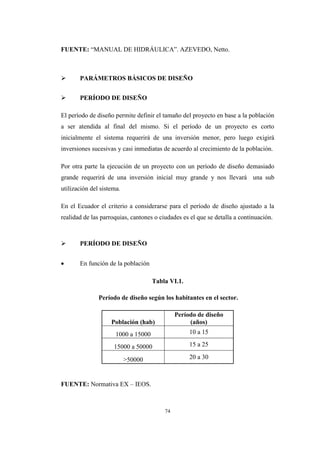 74
FUENTE: “MANUAL DE HIDRÁULICA”. AZEVEDO, Netto.
 PARÁMETROS BÁSICOS DE DISEÑO
 PERÍODO DE DISEÑO
El período de diseño permite definir el tamaño del proyecto en base a la población
a ser atendida al final del mismo. Si el período de un proyecto es corto
inicialmente el sistema requerirá de una inversión menor, pero luego exigirá
inversiones sucesivas y casi inmediatas de acuerdo al crecimiento de la población.
Por otra parte la ejecución de un proyecto con un período de diseño demasiado
grande requerirá de una inversión inicial muy grande y nos llevará una sub
utilización del sistema.
En el Ecuador el criterio a considerarse para el período de diseño ajustado a la
realidad de las parroquias, cantones o ciudades es el que se detalla a continuación.
 PERÍODO DE DISEÑO
 En función de la población
Tabla VI.1.
Período de diseño según los habitantes en el sector.
Población (hab)
Período de diseño
(años)
1000 a 15000 10 a 15
15000 a 50000 15 a 25
>50000 20 a 30
FUENTE: Normativa EX – IEOS.
 