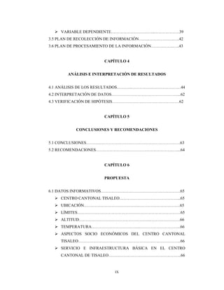 IX
 VARIABLE DEPENDIENTE…………………………..………………39
3.5 PLAN DE RECOLECCIÓN DE INFORMACIÓN…….……………….….42
3.6 PLAN DE PROCESAMIENTO DE LA INFORMACIÓN…………….…..43
CAPÍTULO 4
ANÁLISIS E INTERPRETACIÓN DE RESULTADOS
4.1 ANÁLISIS DE LOS RESULTADOS………..………………………………44
4.2 INTERPRETACIÓN DE DATOS…………………………………………...62
4.3 VERIFICACIÓN DE HIPÓTESIS………………….………………………62
CAPÍTULO 5
CONCLUSIONES Y RECOMENDACIONES
5.1 CONCLUSIONES………..………………………………………………….63
5.2 RECOMENDACIONES………………………………………………..…....64
CAPÍTULO 6
PROPUESTA
6.1 DATOS INFORMATIVOS………………………………………………….65
 CENTRO CANTONAL TISALEO……………………………………...65
 UBICACIÓN………………………………….…………………………65
 LÍMITES…………………………………………………………………65
 ALTITUD…………………………………………….………………….66
 TEMPERATURA……………………….……..………………………...66
 ASPECTOS SOCIO ECONÓMICOS DEL CENTRO CANTONAL
TISALEO………….……………………………………………………..66
 SERVICIO E INFRAESTRUCTURA BÁSICA EN EL CENTRO
CANTONAL DE TISALEO……………………………………………..66
 