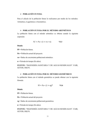 77
 POBLACIÓN FUTURA
Para el cálculo de la población futura lo realizamos por medio de los métodos:
Aritmético, Logarítmico o Geométrico.
 POBLACIÓN FUTURA POR EL MÉTODO ARITMÉTICO
La población futura con el método aritmético se obtiene usando la siguiente
expresión:
VI.3
Donde:
Pf = Población futura.
Pa = Población actual del proyecto.
ra = Índice de crecimiento poblacional aritmético.
n = Período de tiempo (En años).
FUENTE: “INGENIERÍA SANITARIA Y DE AGUAS RESIDUALES”. FAIR,
GEYER, OKUN.
 POBLACIÓN FUTURA POR EL MÉTODO GEOMÉTRICO
La población futura con el método geométrico se puede obtener con la siguiente
fórmula:
VI.4
Dónde:
Pf = Población futura.
Pa = Población actual del proyecto.
rg = Índice de crecimiento poblacional geométrico.
n = Período de tiempo (En años).
FUENTE: “INGENIERÍA SANITARIA Y DE AGUAS RESIDUALES”. FAIR,
GEYER, OKUN.
 