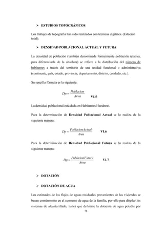 78
 ESTUDIOS TOPOGRÁFICOS
Los trabajos de topografía han sido realizados con técnicas digitales. (Estación
total).
 DENSIDAD POBLACIONAL ACTUAL Y FUTURA
La densidad de población (también denominada formalmente población relativa,
para diferenciarla de la absoluta) se refiere a la distribución del número de
habitantes a través del territorio de una unidad funcional o administrativa
(continente, país, estado, provincia, departamento, distrito, condado, etc.).
Su sencilla fórmula es la siguiente:
VI.5
La densidad poblacional está dada en Habitantes/Hectáreas.
Para la determinación de Densidad Poblacional Actual se lo realiza de la
siguiente manera:
VI.6
Para la determinación de Densidad Poblacional Futura se lo realiza de la
siguiente manera:
VI.7
 DOTACIÓN
 DOTACIÓN DE AGUA
Los estimados de los flujos de aguas residuales provenientes de las viviendas se
basan comúnmente en el consumo de agua de la familia, por ello para diseñar los
sistemas de alcantarillado, habrá que definirse la dotación de agua potable por
Area
Poblacion
Dp 
Area
ctualPoblacionA
Dp 
Area
uturaPoblacionF
Dp 
 