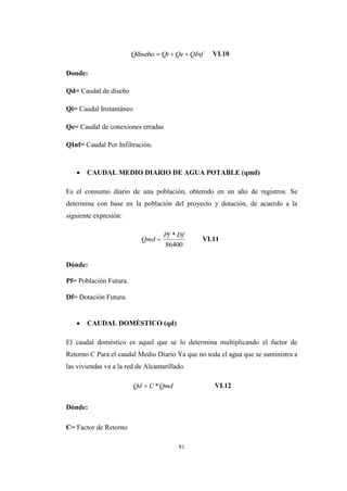 81
VI.10
Donde:
Qd= Caudal de diseño
Qi= Caudal Instantáneo
Qe= Caudal de conexiones erradas
QInf= Caudal Por Infiltración.
 CAUDAL MEDIO DIARIO DE AGUA POTABLE (qmd)
Es el consumo diario de una población, obtenido en un año de registros. Se
determina con base en la población del proyecto y dotación, de acuerdo a la
siguiente expresión:
VI.11
Dónde:
Pf= Población Futura.
Df= Dotación Futura.
 CAUDAL DOMÉSTICO (qd)
El caudal doméstico es aquel que se lo determina multiplicando el factor de
Retorno C Para el caudal Medio Diario Ya que no toda el agua que se suministra a
las viviendas va a la red de Alcantarillado.
VI.12
Dónde:
C= Factor de Retorno
QInfQeQiQ diseño
86400
* DfPf
Qmd 
QmdCQd *
 