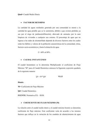 82
Qmd= Caudal Medio Diario
 FACTOR DE RETORNO
La cantidad de aguas residuales generada por una comunidad es menor a la
cantidad de agua potable que se le suministra, debido a que existen pérdidas ya
sea por el riego de jardines(infiltración), abrevado de animales por la auto
limpieza de viviendas o cualquier uso externo. El porcentaje de agua que no
ingresa a las redes de alcantarillado depende de diversos factores entre los cuales
están los hábitos y valores de la población características de la comunidad, clima,
factores socio-económicos y hasta la dotación de agua.
C= 60% al 80%
 CAUDAL INSTANTÁNEO
El caudal Instantáneo se lo determina Multiplicando el coeficiente de Flujo
Máximo “M” para el Caudal Doméstico entonces la Siguiente expresión quedaría
de la siguiente manera:
VI.13
Dónde:
M= Coeficiente de Flujo Máximo
Qd= Caudal Doméstico.
FUENTE: Normativa EX – IEOS.
 COEFICIENTE DE FLUJO MÁXIMO (M)
La relación entre el caudal medio diario y el caudal máximo horario se denomina
coeficiente de flujo máximo. Este coeficiente varía de acuerdo a los mismos
factores que influye en la variación de los caudales de abastecimiento de agua
QdMQi *
 