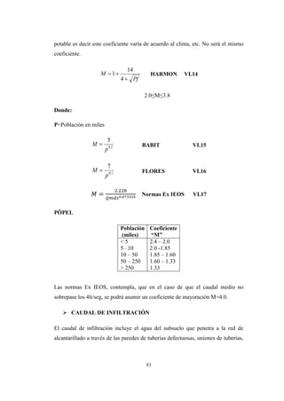 83
potable es decir este coeficiente varía de acuerdo al clima, etc. No será el mismo
coeficiente.
HARMON VI.14
2.0≤M≤3.8
Donde:
P=Población en miles
BABIT VI.15
FLORES VI.16
2 22
Normas Ex IEOS VI.17
PӦPEL
Población
(miles)
Coeficiente
“M”
< 5
5– 10
10 – 50
50 – 250
> 250
2.4 – 2.0
2.0 -1.85
1.85 – 1.60
1.60 – 1.33
1.33
Las normas Ex IEOS, contempla, que en el caso de que el caudal medio no
sobrepase los 4lt/seg, se podrá asumir un coeficiente de mayoración M=4.0.
 CAUDAL DE INFILTRACIÓN
El caudal de infiltración incluye el agua del subsuelo que penetra a la red de
alcantarillado a través de las paredes de tuberías defectuosas, uniones de tuberías,
Pf
M


4
14
1
2.0
5
p
M 
1.0
7
p
M 
 