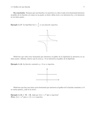 1.1 Gr´aﬁco de una funci´on 7
En conclusi´on. Tenemos que una funci´on f es inyectiva si y s´olo si cada recta horizontal intersecta
al gr´aﬁco de la funci´on a lo sumo en un punto, es decir, dicha recta o no intersecta Gf , o lo intersecta
en un ´unico punto.
Ejemplo 1.1.7 La hip´erbola h(x) =
1
x
es una funci´on inyectiva.
Obs´ervese que toda recta horizontal que intersecta al gr´aﬁco de la hip´erbola la intersecta en un
´unico punto. Adem´as, observe que la recta y = 0 no intersecta al gr´aﬁco de la hip´erbola.
Ejemplo 1.1.8 La funci´on constante y = 3 no es inyectiva.
Obs´ervese que hay una ´unica recta horizontal que intersecta al gr´aﬁco de la funci´on constante y=3
en varios puntos, ¿cu´al es la recta?.
Ejemplo 1.1.9 f : IR → IR, dada por f(x) = x2 no es inyectiva!
Pero, f(x) = x2 para x ≥ 0, si es inyectiva.
 