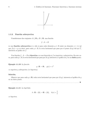 8 1. Gr´aﬁcos de funciones. Funciones biyectivas y funciones inversas
1.1.3. Funci´on sobreyectiva
Consideremos dos conjuntos A ⊆ IR y B ⊂ IR. una funci´on
f : A → B
es una funci´on sobreyectiva si y s´olo si para cada elemento y ∈ B existe un elemento x ∈ A, tal
que f(x) = y: es decir, para cada y ∈ B, la recta horizontal que pasa por el punto (0, y) del eje
→
Y ,
intersecta al gr´aﬁco de f.
Una funci´on f : A → B es biyectiva o es una biyecci´on si f es inyectiva y sobreyectiva. En este ca-
so, para cada y ∈ B, la recta horizontal que pasa por (0, y) intersecta a l gr´aﬁco de f en un ´unico punto.
Ejemplo 1.1.10 La funci´on
g : IR → IR, g(x) = x3
es inyectiva y sobreyectiva (es biyectiva).
Soluci´on.
Observe que para cada y ∈ IR, toda recta horizontal que pasa por (0, y), intersecta al gr´aﬁco de g
en un ´unico punto.
. . . . . . . . . . . . . . . . . . . . . . . . . . . . . . . . . . . . . . . . . . . . . . . . . . . . . . . . . . . . . . . . . . . . . . . . . . . . . . . . . . . . . . . . . . . . . .
Ejemplo 1.1.11 La hip´erbola
h : IR − {0} → IR − {0}, h(x) =
1
x
es biyectiva.
 