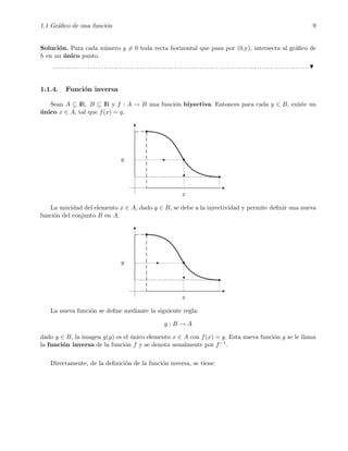 1.1 Gr´aﬁco de una funci´on 9
Soluci´on. Para cada n´umero y = 0 toda recta horizontal que pasa por (0,y), intersecta al gr´aﬁco de
h en un ´unico punto.
. . . . . . . . . . . . . . . . . . . . . . . . . . . . . . . . . . . . . . . . . . . . . . . . . . . . . . . . . . . . . . . . . . . . . . . . . . . . . . . . . . . . . . . . . . . . . .
1.1.4. Funci´on inversa
Sean A ⊆ IR, B ⊆ IR y f : A → B una funci´on biyectiva. Entonces para cada y ∈ B, existe un
´unico x ∈ A, tal que f(x) = y.
x
y
La unicidad del elemento x ∈ A, dado y ∈ B, se debe a la inyectividad y permite deﬁnir una nueva
funci´on del conjunto B en A.
x
y
La nueva funci´on se deﬁne mediante la siguiente regla:
g : B → A
dado y ∈ B, la imagen g(y) es el ´unico elemento x ∈ A con f(x) = y. Esta nueva funci´on g se le llama
la funci´on inversa de la funci´on f y se denota usualmente por f−1.
Directamente, de la deﬁnici´on de la funci´on inversa, se tiene:
 