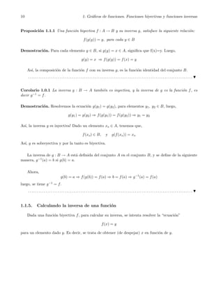 10 1. Gr´aﬁcos de funciones. Funciones biyectivas y funciones inversas
Proposici´on 1.1.1 Una funci´on biyectiva f : A → B y su inversa g, satisface la siguiente relaci´on:
f(g(y)) = y, para cada y ∈ B
Demostraci´on. Para cada elemento y ∈ B, si g(y) = x ∈ A, signiﬁca que f(x)=y. Luego,
g(y) = x ⇒ f(g(y)) = f(x) = y
As´ı, la composici´on de la funci´on f con su inversa g, es la funci´on identidad del conjunto B.
. . . . . . . . . . . . . . . . . . . . . . . . . . . . . . . . . . . . . . . . . . . . . . . . . . . . . . . . . . . . . . . . . . . . . . . . . . . . . . . . . . . . . . . . . . . . . .
Corolario 1.0.1 La inversa g : B → A tambi´en es inyectiva, y la inversa de g es la funci´on f, es
decir g−1 = f.
Demostraci´on. Resolvemos la ecuaci´on g(y1) = g(y2), para elementos y1, y2 ∈ B, luego,
g(y1) = g(y2) ⇒ f(g(y1)) = f(g(y2)) ⇒ y1 = y2
As´ı, la inversa g es inyectiva! Dado un elemento xo ∈ A, tenemos que,
f(xo) ∈ B, y g(f(xo)) = xo
As´ı, g es sobreyectiva y por la tanto es biyectiva.
La inversa de g : B → A est´a deﬁnida del conjunto A en el conjunto B, y se deﬁne de la siguiente
manera, g−1(a) = b si g(b) = a.
Ahora,
g(b) = a ⇒ f(g(b)) = f(a) ⇒ b = f(a) ⇒ g−1
(a) = f(a)
luego, se tiene g−1 = f.
. . . . . . . . . . . . . . . . . . . . . . . . . . . . . . . . . . . . . . . . . . . . . . . . . . . . . . . . . . . . . . . . . . . . . . . . . . . . . . . . . . . . . . . . . . . . . .
1.1.5. Calculando la inversa de una funci´on
Dada una funci´on biyectiva f, para calcular su inversa, se intenta resolver la “ecuaci´on”
f(x) = y
para un elemento dado y. Es decir, se trata de obtener (de despejar) x en funci´on de y.
 