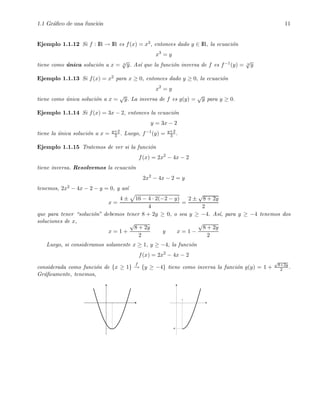 1.1 Gr´aﬁco de una funci´on 11
Ejemplo 1.1.12 Si f : IR → IR es f(x) = x3, entonces dado y ∈ IR, la ecuaci´on
x3
= y
tiene como ´unica soluci´on a x = 3
√
y. As´ı que la funci´on inversa de f es f−1(y) = 3
√
y
Ejemplo 1.1.13 Si f(x) = x2 para x ≥ 0, entonces dado y ≥ 0, la ecuaci´on
x2
= y
tiene como ´unica soluci´on a x =
√
y. La inversa de f es g(y) =
√
y para y ≥ 0.
Ejemplo 1.1.14 Si f(x) = 3x − 2, entonces la ecuaci´on
y = 3x − 2
tiene la ´unica soluci´on a x = y+2
3 . Luego, f−1(y) = y+2
3 .
Ejemplo 1.1.15 Tratemos de ver si la funci´on
f(x) = 2x2
− 4x − 2
tiene inversa. Resolvemos la ecuaci´on
2x2
− 4x − 2 = y
tenemos, 2x2 − 4x − 2 − y = 0, y as´ı
x =
4 ± 16 − 4 · 2(−2 − y)
4
=
2 ±
√
8 + 2y
2
que para tener “soluci´on” debemos tener 8 + 2y ≥ 0, o sea y ≥ −4. As´ı, para y ≥ −4 tenemos dos
soluciones de x,
x = 1 +
√
8 + 2y
2
y x = 1 −
√
8 + 2y
2
Luego, si consideramos solamente x ≥ 1, y ≥ −4, la funci´on
f(x) = 2x2
− 4x − 2
considerada como funci´on de {x ≥ 1}
f
→ {y ≥ −4} tiene como inversa la funci´on g(y) = 1 +
√
8+2y
2 .
Gr´aﬁcamente, tenemos,
 