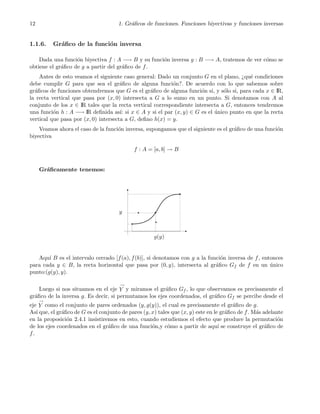 12 1. Gr´aﬁcos de funciones. Funciones biyectivas y funciones inversas
1.1.6. Gr´aﬁco de la funci´on inversa
Dada una funci´on biyectiva f : A −→ B y su funci´on inversa g : B −→ A, tratemos de ver c´omo se
obtiene el gr´aﬁco de g a partir del gr´aﬁco de f.
Antes de esto veamos el siguiente caso general: Dado un conjunto G en el plano, ¿qu´e condiciones
debe cumplir G para que sea el gr´aﬁco de alguna funci´on?. De acuerdo con lo que sabemos sobre
gr´aﬁcos de funciones obtendremos que G es el gr´aﬁco de alguna funci´on si, y s´olo si, para cada x ∈ IR,
la recta vertical que pasa por (x, 0) intersecta a G a lo sumo en un punto. Si denotamos con A al
conjunto de los x ∈ IR tales que la recta vertical correspondiente intersecta a G, entonces tendremos
una funci´on h : A −→ IR deﬁnida as´ı: si x ∈ A y si el par (x, y) ∈ G es el ´unico punto en que la recta
vertical que pasa por (x, 0) intersecta a G, deﬁno h(x) = y.
Veamos ahora el caso de la funci´on inversa, supongamos que el siguiente es el gr´aﬁco de una funci´on
biyectiva
f : A = [a, b] → B
Gr´aﬁcamente tenemos:
g(y)
y
Aqu´ı B es el intervalo cerrado [f(a), f(b)], si denotamos con g a la funci´on inversa de f, entonces
para cada y ∈ B, la recta horizontal que pasa por (0, y), intersecta al gr´aﬁco Gf de f en un ´unico
punto:(g(y), y).
Luego si nos situamos en el eje
→
Y y miramos el gr´aﬁco Gf , lo que observamos es precisamente el
gr´aﬁco de la inversa g. Es decir, si permutamos los ejes coordenados, el gr´aﬁco Gf se percibe desde el
eje
→
Y como el conjunto de pares ordenados (y, g(y)), el cual es precisamente el gr´aﬁco de g.
As´ı que, el gr´aﬁco de G es el conjunto de pares (y, x) tales que (x, y) este en le gr´aﬁco de f. M´as adelante
en la proposici´on 2.4.1 insistiremos en esto, cuando estudiemos el efecto que produce la permutaci´on
de los ejes coordenados en el gr´aﬁco de una funci´on,y c´omo a partir de aqu´ı se construye el gr´aﬁco de
f.
 