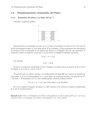 1.2 Transformaciones elementales del Plano 13
1.2. Transformaciones elementales del Plano
1.2.1. Traslaci´on del plano a lo largo del eje
→
X
Considere el siguiente gr´aﬁco:
Queremos llevar el rect´angulo con base en 1 y 3, hasta el rect´angulo con base en 6 y 8. Se trata de
mover el rect´angulo de base 1 y 3 a lo largo del eje
→
X en 5 unidades. ¿C´omo expresamos este movimiento
en t´erminos de las coordenadas de los puntos que forman el rect´angulo? En este caso particular, la
traslaci´on consiste en aplicarle a cada par (x, y) de primer rect´angulo la siguiente operaci´on:
(x, y) → (x + 5, y)
Por ejemplo:
(1, 0) → (6, 0)
Es decir, la esquina de coordenadas (1, 0) se traslada a la esquina (6, 0), la esquina (3, 0) en (8, 0),
la esquina (1, 4) en (6, 4) y (3, 4) en (8, 4).
En general, para un n´umero real ﬁjo r, la trasformaci´on del plano IR2 que consiste en transformar
cada punto (x, y) en el correspondiente (x + r, y) se llama “la traslaci´on del plano a lo largo del eje
→
X”
y de raz´on r. Si denotamos con T a esta transformaci´on, entonces podemos escribir
T(x, y) = (x + r, y), para cada punto (x, y) del plano.
Si L es el conjunto de puntos del plano, L ⊆ IR2, entonces T(L) denota el conjunto transformado
de L por la transformaci´on T.
Ejemplo 1.2.1 Si L es el tri´angulo con v´ertice en los puntos (1, 1), (3, 1) y (3, 4) y T(x, y) = (x+3, y),
entonces T(L) es el tri´angulo con v´ertices en los puntos (4, 1), (6, 1) y (6, 4)
 