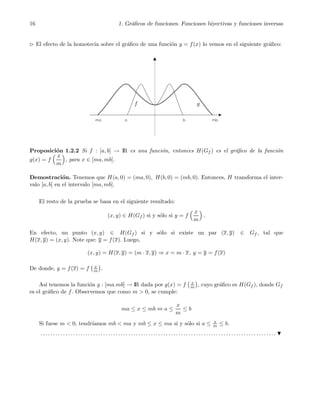 16 1. Gr´aﬁcos de funciones. Funciones biyectivas y funciones inversas
⊲ El efecto de la homotecia sobre el gr´aﬁco de una funci´on y = f(x) lo vemos en el siguiente gr´aﬁco:
f g
Proposici´on 1.2.2 Si f : [a, b] → IR es una funci´on, entonces H(Gf ) es el gr´aﬁco de la funci´on
g(x) = f
x
m
, para x ∈ [ma, mb].
Demostraci´on. Tenemos que H(a, 0) = (ma, 0), H(b, 0) = (mb, 0). Entonces, H transforma el inter-
valo [a, b] en el intervalo [ma, mb].
El resto de la prueba se basa en el siguiente resultado:
(x, y) ∈ H(Gf ) si y s´olo si y = f
x
m
.
En efecto, un punto (x, y) ∈ H(Gf ) si y s´olo si existe un par (x, y) ∈ Gf , tal que
H(x, y) = (x, y). Note que: y = f(x). Luego,
(x, y) = H(x, y) = (m · x, y) ⇒ x = m · x, y = y = f(x)
De donde, y = f(x) = f x
m .
As´ı tenemos la funci´on g : [ma.mb] → IR dada por g(x) = f x
m , cuyo gr´aﬁco es H(Gf ), donde Gf
es el gr´aﬁco de f. Observemos que como m > 0, se cumple:
ma ≤ x ≤ mb ⇔ a ≤
x
m
≤ b
Si fuese m < 0, tendr´ıamos mb < ma y mb ≤ x ≤ ma si y s´olo si a ≤ x
m ≤ b.
. . . . . . . . . . . . . . . . . . . . . . . . . . . . . . . . . . . . . . . . . . . . . . . . . . . . . . . . . . . . . . . . . . . . . . . . . . . . . . . . . . . . . . . . . . . . . .
 
