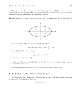 1.2 Transformaciones elementales del Plano 17
Nota. Si m > 0 y L es una ﬁgura geom´etrica de ´area q entonces H(L) tiene ´area m · q, esto
efectivamente vale si L es un rect´angulo, un tri´angulo; y nosotros tomaremos esta propiedad como un
hecho deducible de la observaci´on y del razonamiento intuitivo.
Ejemplo 1.2.3 Si C es una circunferencia, entonces H(C) es una elipse y el ´area de la elipse H(C)
es m · πr2.
Veamos: si (x, y) ∈ H(C), entonces existen (x, y) ∈ C, tal que:
(x, y) = H(x, y) = (mx, y) ⇒ x =
x
m
, y = y
Como (x, y) ∈ C, x2 + y2 = r2, luego:
x2
r2
+ y2
= r2
⇒
x2
r2m2
+
y2
r2
= 1
que es la misma ecuaci´on de una elipse.
Adem´as como el ´area del c´ırculo limitado por C es de πr2, el ´area de la regi´on el´ıptica limitada
por la elipse H(C) es de mπr2.
Con esta idea podemos calcular el ´area de cualquier regi´on limitada por una elipse.
1.2.3. Traslaciones y homotecias a lo largo del eje
→
Y .
Podemos tambi´en hacer traslaciones y homotecias a lo largo del eje
−→
Y . La traslaci´on del plano a
lo largo del eje Y y de raz´on r se deﬁne por
T(x, y) = (x, y + r)
 