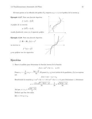 1.2 Transformaciones elementales del Plano 21
El trazo grueso es la reﬂexi´on del gr´aﬁco Gf respecto a y = x y es el gr´aﬁco de la inversa g.
Ejemplo 1.2.7 Para una funci´on biyectiva
f : [a, b] → [a, b]
el gr´aﬁco de su inversa
g : [a, b] → [a, b]
resulta ﬁnalmente como en el siguiente gr´aﬁco
f
Ejemplo 1.2.8 Para una funci´on biyectiva
f : IR → IR, f(x) = x3
su inversa es
f−1
(x) = 3
√
x
y sus gr´aﬁcos son los siguientes.
Ejercicios
1. Hacer el an´alisis para determinar la funci´on inversa de la funci´on
f(x) = ax2
+ bx + c, a = 0.
Poner vx = −
b
2a
y vy = −
4ac − b2
4a
. El punto (vx, vy) es el v´ertice de la par´abola y f(x) se expresa
as´ı:
f(x) = a(x − vx) + vy.
Resolviendo la ecuaci´on y = ax2 + bx + c = 0 ´o ax2 + bx + c = 0, para determinar x, obtenemos:
x =
−b ± b2 − 4ac(c − y)
2a
= −
b
2a
±
4ac(y − vy)
2a
.
As´ı que, x = vx ±
a(y − vy)
a
.
Deducir que hay dos casos:
(i) a > 0 e y ≥ vy,
 